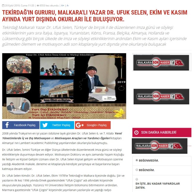 2008 yılında Trakya’nın en iyi yazarı ödülüne layık görülen Dr. Ufuk Selen 6. ve 7. Kitabı Yerel Yönetimlerde İç ve Dış Motivasyon ve Motivasyon Araçları ve Yardımcı Ögeleri kitapları Almanya’ nın Lambert Academic Publishing yayınlarından okurlarıyla buluşmuştu. Dr. Ufuk Selen, İsmini Türkiye ve diğer Dünya ülkelerinde düzenlenecek imza günü ve söyleşi etkinlikleriyle duyurmaya devam ediyor. Motivasyon Doktoru ve aynı zamanda Yaşam Koçluğu ile İletişim ve Kişisel Gelişim Uzmanı olan Dr. Ufuk Selen Kişisel gelişim ve Motivasyon üzerine yazdığı Akademik makale, deneme ve kitaplarıyla kendiyle yarışmaya ve başarılarına başarı katmaya devam ediyor. Dr. Ufuk Selen Kimdir; Dr. Ufuk Selen, Ekim 1978’te Tekirdağ'ın Malkara ilçesinde doğdu. Şiir ve yazılarını ilk kez 1996 yılında Emek gazetesindeki “Ufuk Çizgisi” adı altındaki köşesinde okuyucularıyla paylaştı. Yüzüncü Yıl Üniversitesi İletişim bölümünü bitirmesinin ardından, Marmara gazetesinde “Ufuk Çizgisi” köşesinde yayınlanan yazılarıyla ve yaptığı radyo programlarıyla da profesyonel olarak iletişim alanında önemli adımlar attı. Özel Televizyon kanallarında yönetmenlik alanında da birbirinden güzel projeleri imzaladı. 2003 Yılında Anadolu Üniversitesinden mezun oldu. 2009 Yılında Namık Kemal Üniversitesinde Yüksek Lisansını, 2016 Yılında da Doktora Eğitimini tamamladı. Tekirdağ’da yaşayan şairler antolojisinde, yerel bir şair olarak şiirleri yayınlandı. 2004 Yılının Ekim ayında ‘’Umudun Gölgesi Siyah Olmasın’’ adlı ilk kitabını yayınladı. 2008 Yılında yayınlanan “Hayat Akıyor Sen Duruyorsun” adlı kitabıyla Trakya’nın en iyi yazarı ödülünü aldı. 2012 Yılında “Önce İnsan” ve 2014 Yılında “Diksiyon ve İletişim” isimli kişisel gelişim kitaplarıyla yurt içi ve yurt dışında düzenlenen imza günü ve söyleşi etkinlikleriyle geniş bir okuyucu kitlesiyle buluştu. 2017 yılında “…gülmeden ölemem” ve “Yerel Yönetimlerde iç ve dış motivasyon” adlı yayınlarının ardından 2018 yılında “Motivasyon” adlı son kitabıyla yurt içi ve yurt dışında düzenlenen imza günü ve seminerlerde söyleşi konuğu olarak katılım sağlayarak okurlarıyla buluşmaya ve kitaplarını imzalamaya devam ediyor. Yazar Dr. Ufuk Selen’in Kasım ayında İstanbul Tüyap’ta düzenlenecek olan 38. Uluslararası İstanbul Kitap Fuarında okurlarıyla söyleşi ve imza günü etkinlikleriyle buluşacağı bilgisi edinildi.